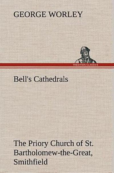 Bell’s Cathedrals: The Priory Church of St. Bartholomew-the-Great, Smithfield A Short History of the Foundation and a Description of the Fabric and also of the Church of St. Bartholomew-the-Less