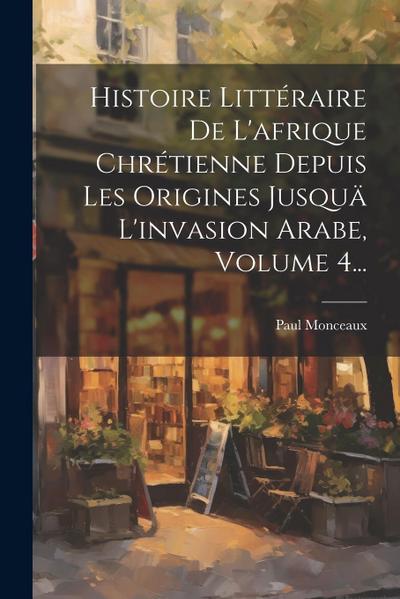 Histoire Littéraire De L’afrique Chrétienne Depuis Les Origines Jusquä L’invasion Arabe, Volume 4...