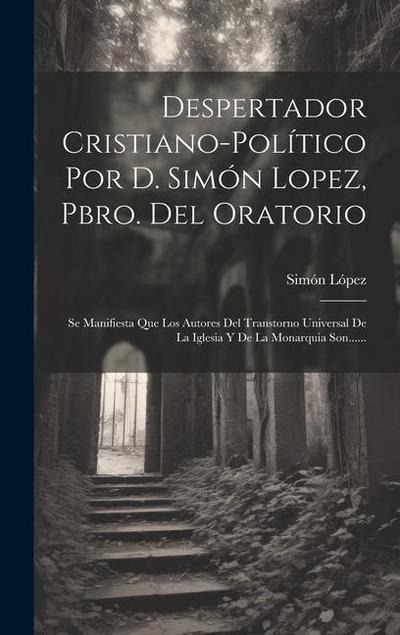 Despertador Cristiano-político Por D. Simón Lopez, Pbro. Del Oratorio: Se Manifiesta Que Los Autores Del Transtorno Universal De La Iglesia Y De La Mo