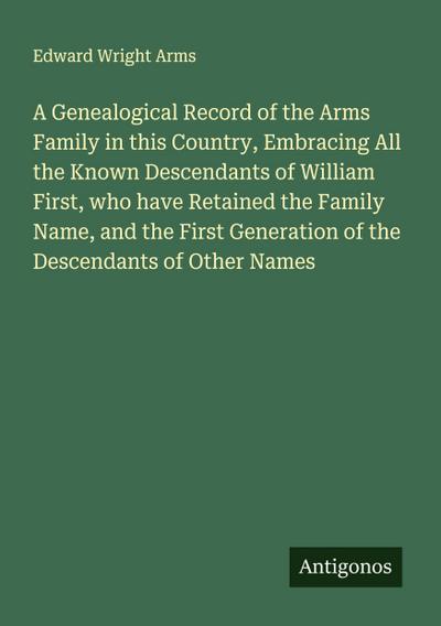 A Genealogical Record of the Arms Family in this Country, Embracing All the Known Descendants of William First, who have Retained the Family Name, and the First Generation of the Descendants of Other Names