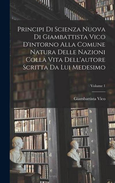Principi di scienza nuova di Giambattista Vico d’intorno alla comune natura delle nazioni colla vita dell’autore scritta da lui medesimo; Volume 1