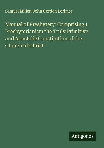 Manual of Presbytery: Comprising I. Presbyterianism the Truly Primitive and Apostolic Constitution of the Church of Christ