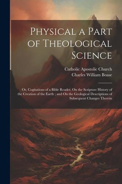 Physical a Part of Theological Science: Or, Cogitations of a Bible Reader, On the Scripture History of the Creation of the Earth; and On the Geologica
