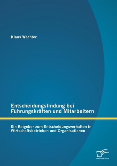 Entscheidungsfindung bei Führungskräften und Mitarbeitern: Ein Ratgeber zum Entscheidungsverhalten in Wirtschaftsbetrieben und Organisationen