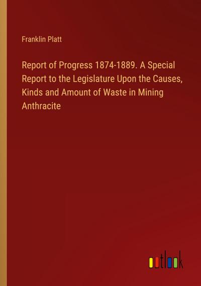 Report of Progress 1874-1889. A Special Report to the Legislature Upon the Causes, Kinds and Amount of Waste in Mining Anthracite