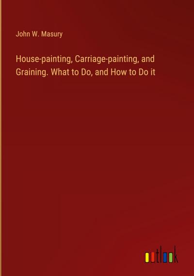 House-painting, Carriage-painting, and Graining. What to Do, and How to Do it