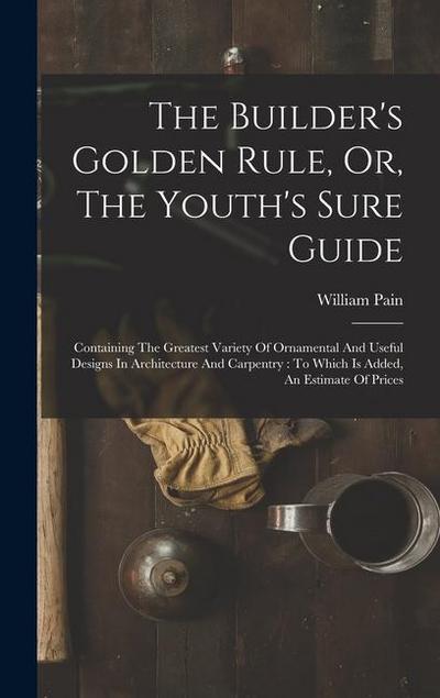 The Builder’s Golden Rule, Or, The Youth’s Sure Guide: Containing The Greatest Variety Of Ornamental And Useful Designs In Architecture And Carpentry: