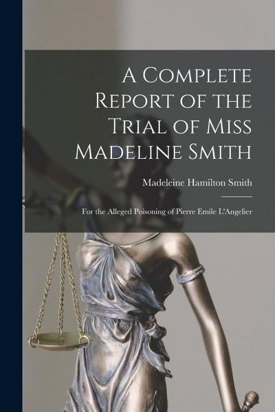 A Complete Report of the Trial of Miss Madeline Smith: For the Alleged Poisoning of Pierre Emile L’Angelier