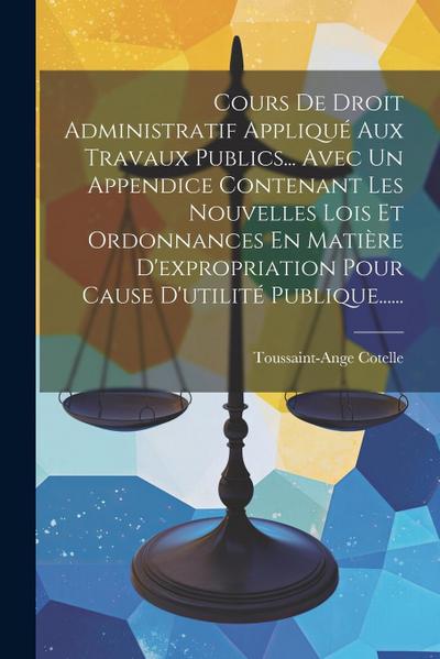 Cours De Droit Administratif Appliqué Aux Travaux Publics... Avec Un Appendice Contenant Les Nouvelles Lois Et Ordonnances En Matière D’expropriation