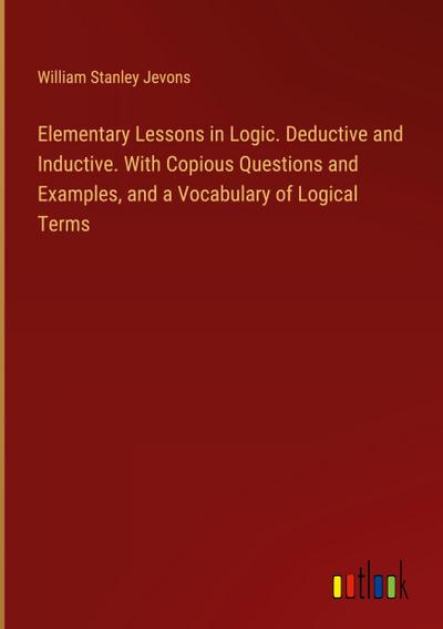 Elementary Lessons in Logic. Deductive and Inductive. With Copious Questions and Examples, and a Vocabulary of Logical Terms