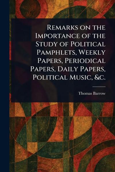 Remarks on the Importance of the Study of Political Pamphlets, Weekly Papers, Periodical Papers, Daily Papers, Political Music, &c.