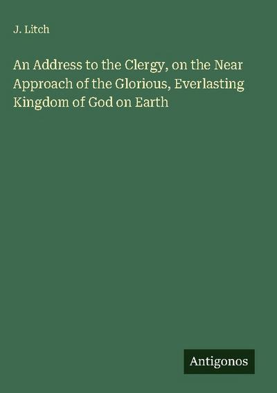 An Address to the Clergy, on the Near Approach of the Glorious, Everlasting Kingdom of God on Earth
