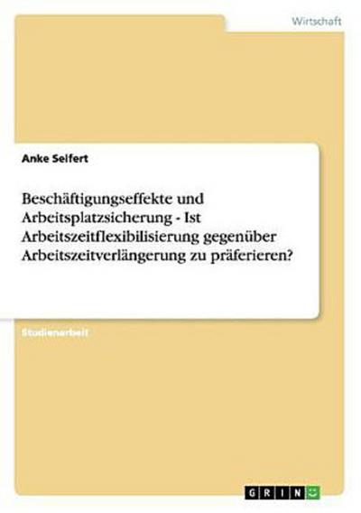 Beschäftigungseffekte und Arbeitsplatzsicherung - Ist Arbeitszeitflexibilisierung gegenüber Arbeitszeitverlängerung zu präferieren?