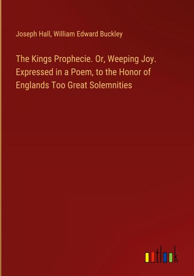 The Kings Prophecie. Or, Weeping Joy. Expressed in a Poem, to the Honor of Englands Too Great Solemnities