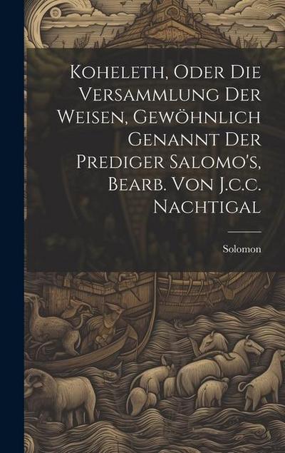 Koheleth, Oder Die Versammlung Der Weisen, Gewöhnlich Genannt Der Prediger Salomo’s, Bearb. Von J.c.c. Nachtigal