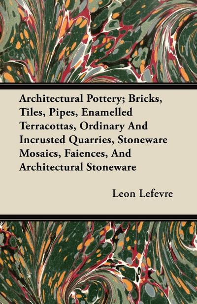 Architectural Pottery; Bricks, Tiles, Pipes, Enamelled Terracottas, Ordinary And Incrusted Quarries, Stoneware Mosaics, Faiences, And Architectural Stoneware