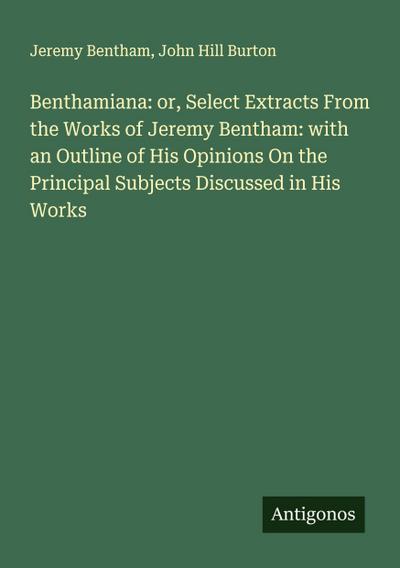 Benthamiana: or, Select Extracts From the Works of Jeremy Bentham: with an Outline of His Opinions On the Principal Subjects Discussed in His Works