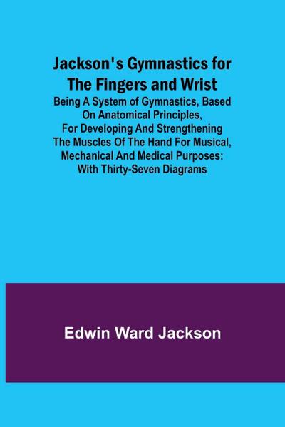 Jackson’s Gymnastics for the Fingers and Wrist ; being a system of gymnastics, based on anatomical principles, for developing and strengthening the muscles of the hand for musical, mechanical and medical purposes