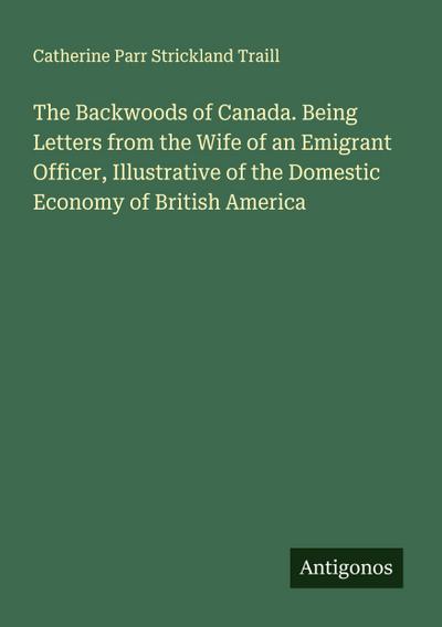The Backwoods of Canada. Being Letters from the Wife of an Emigrant Officer, Illustrative of the Domestic Economy of British America