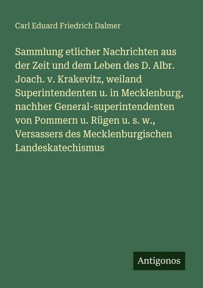 Sammlung etlicher Nachrichten aus der Zeit und dem Leben des D. Albr. Joach. v. Krakevitz, weiland Superintendenten u. in Mecklenburg, nachher General-superintendenten von Pommern u. Rügen u. s. w., Versassers des Mecklenburgischen Landeskatechismus