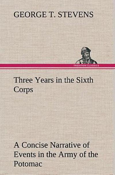 Three Years in the Sixth Corps A Concise Narrative of Events in the Army of the Potomac, from 1861 to the Close of the Rebellion, April, 1865