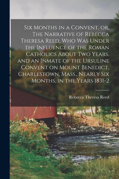 Six Months in a Convent, or, The Narrative of Rebecca Theresa Reed, who was Under the Influence of the Roman Catholics About two Years, and an Inmate