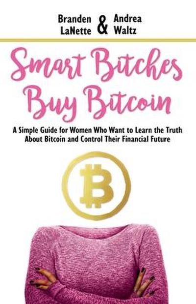 Smart Bitches Buy Bitcoin: A Simple Guide for Women Who Want to Learn the Truth About Bitcoin and Control Their Financial Future