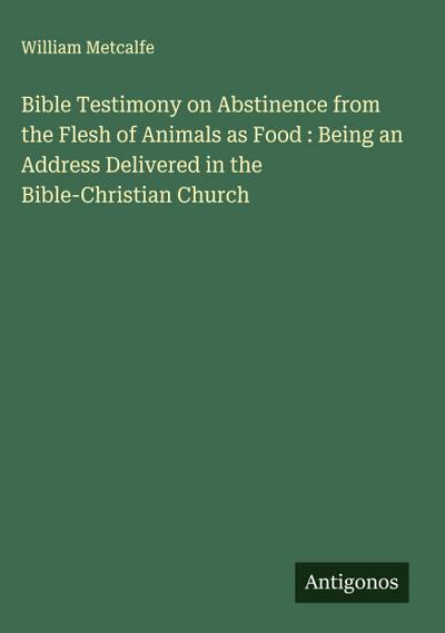 Bible Testimony on Abstinence from the Flesh of Animals as Food : Being an Address Delivered in the Bible-Christian Church