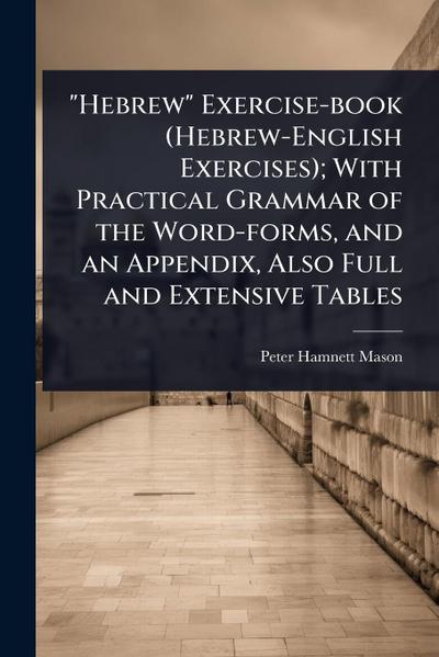"Hebrew" Exercise-book (Hebrew-English Exercises); With Practical Grammar of the Word-forms, and an Appendix, Also Full and Extensive Tables