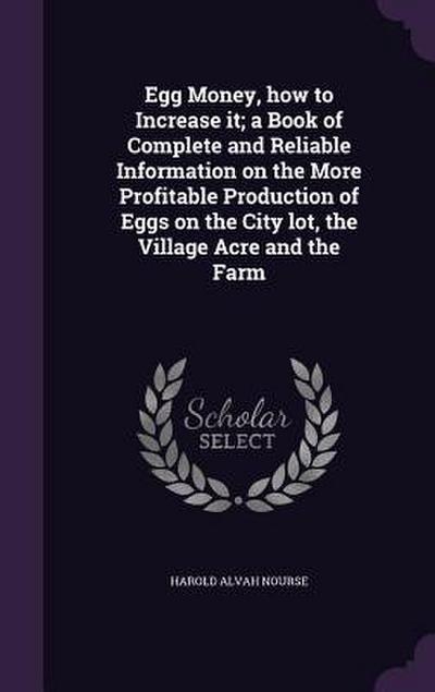 Egg Money, how to Increase it; a Book of Complete and Reliable Information on the More Profitable Production of Eggs on the City lot, the Village Acre and the Farm