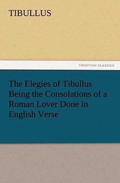 The Elegies of Tibullus Being the Consolations of a Roman Lover Done in English Verse