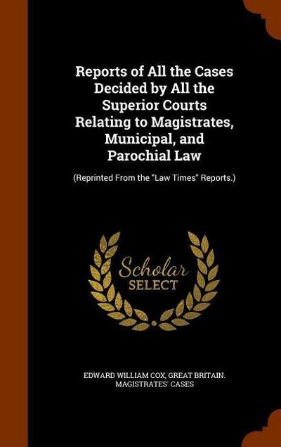 Reports of All the Cases Decided by All the Superior Courts Relating to Magistrates, Municipal, and Parochial Law: (Reprinted From the "Law Times" Rep