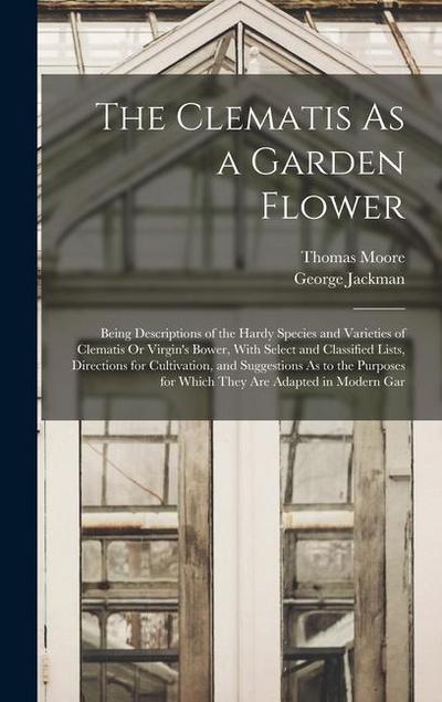 The Clematis As a Garden Flower: Being Descriptions of the Hardy Species and Varieties of Clematis Or Virgin’s Bower, With Select and Classified Lists