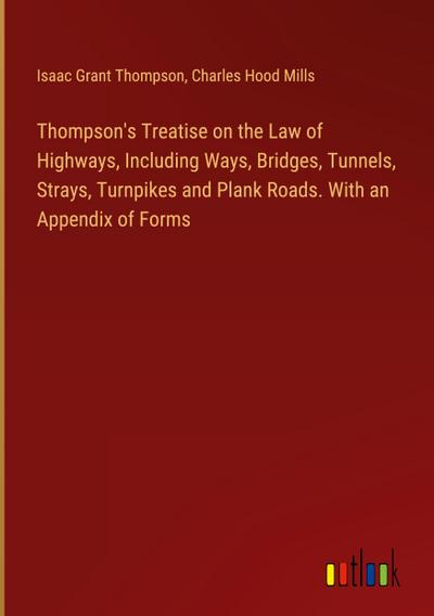 Thompson’s Treatise on the Law of Highways, Including Ways, Bridges, Tunnels, Strays, Turnpikes and Plank Roads. With an Appendix of Forms