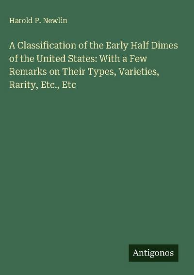 A Classification of the Early Half Dimes of the United States: With a Few Remarks on Their Types, Varieties, Rarity, Etc., Etc