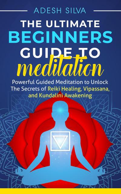 The Ultimate Beginners Guide to Meditation: Powerful Guided Meditation to Unlock The Secrets of Reiki Healing, Vipassana, and Kundalini Awakening