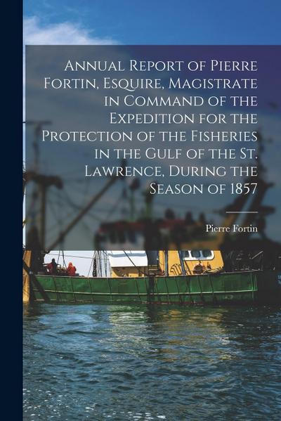 Annual Report of Pierre Fortin, Esquire, Magistrate in Command of the Expedition for the Protection of the Fisheries in the Gulf of the St. Lawrence