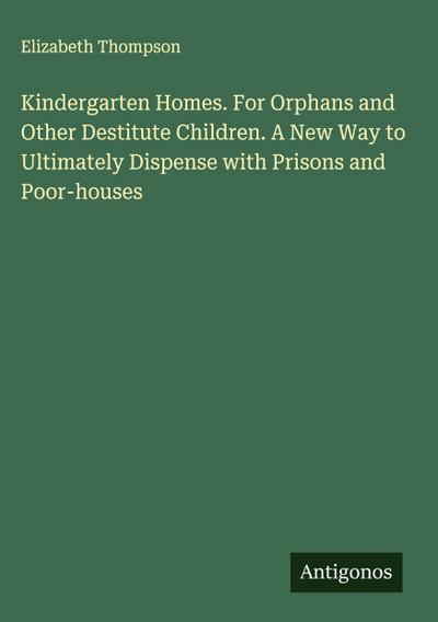 Kindergarten Homes. For Orphans and Other Destitute Children. A New Way to Ultimately Dispense with Prisons and Poor-houses