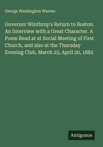 Governor Winthrop’s Return to Boston. An Interview with a Great Character. A Poem Read at at Social Meeting of First Church, and also at the Thursday Evening Club, March 25, April 20, 1882