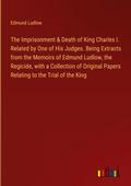 The Imprisonment & Death of King Charles I. Related by One of His Judges. Being Extracts from the Memoirs of Edmund Ludlow, the Regicide, with a Collection of Original Papers Relating to the Trial of the King