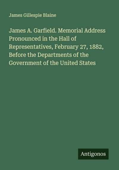 James A. Garfield. Memorial Address Pronounced in the Hall of Representatives, February 27, 1882, Before the Departments of the Government of the United States