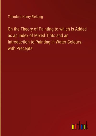 On the Theory of Painting to which is Added as an Index of Mixed Tints and an Introduction to Painting in Water-Colours with Precepts