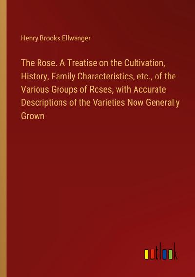 The Rose. A Treatise on the Cultivation, History, Family Characteristics, etc., of the Various Groups of Roses, with Accurate Descriptions of the Varieties Now Generally Grown