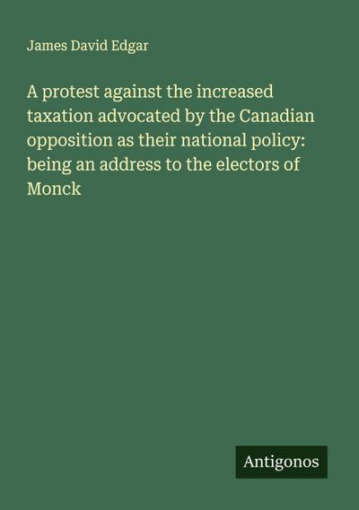 A protest against the increased taxation advocated by the Canadian opposition as their national policy: being an address to the electors of Monck