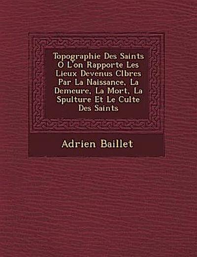 Topographie Des Saints O&#65533; L’on Rapporte Les Lieux Devenus C&#65533;l&#65533;bres Par La Naissance, La Demeure, La Mort, La S&#65533;pulture Et