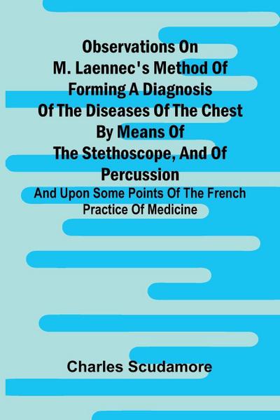 Observations On M. Laennec’S Method Of Forming A Diagnosis Of The Diseases Of The Chest By Means Of The Stethoscope, And Of Percussion; And Upon Some Points Of The French Practice Of Medicine