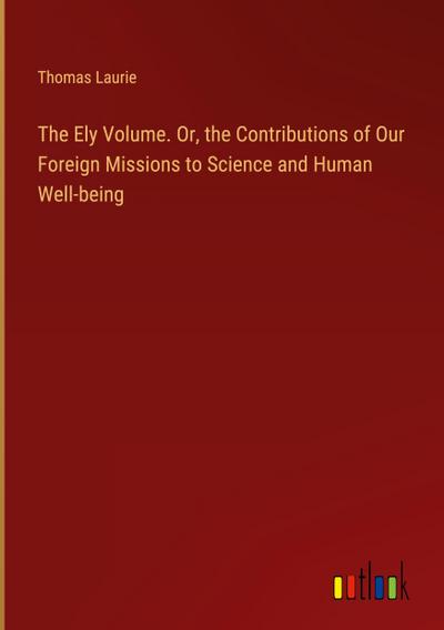 The Ely Volume. Or, the Contributions of Our Foreign Missions to Science and Human Well-being