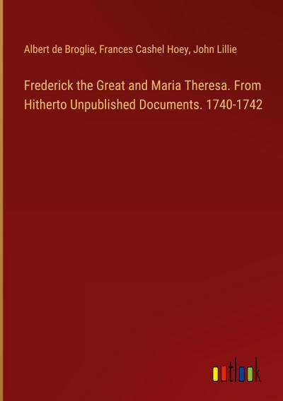 Frederick the Great and Maria Theresa. From Hitherto Unpublished Documents. 1740-1742