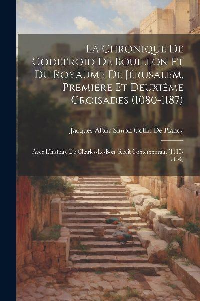 La Chronique De Godefroid De Bouillon Et Du Royaume De Jérusalem, Première Et Deuxième Croisades (1080-1187): Avec L’histoire De Charles-Le-Bon, Récit