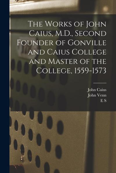 The Works of John Caius, M.D., Second Founder of Gonville and Caius College and Master of the College, 1559-1573